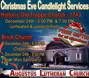 Start your Christmas family tradition at Augustus with candlelit pathways, gas lamps wrapped in greens, and Candlelight Christmas Eve Services in Historic Old Trappe Church! A Living Nativity will be presented at the 5:00 PM service and a family service with carols and lessons at 7:00 PM. All services in Old Trappe Church are in a 1743 unheated and unelectrified Colonial Church. Please dress accordingly and remember your flashlights! Enjoy a traditional Christmas Eve communion in the heated Brick Church at 8:00 AM and candlelight, lessons and communion at 9:00 PM.